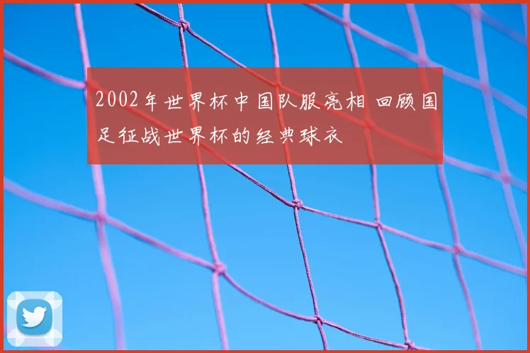 2002年世界杯中国队服亮相 回顾国足征战世界杯的经典球衣