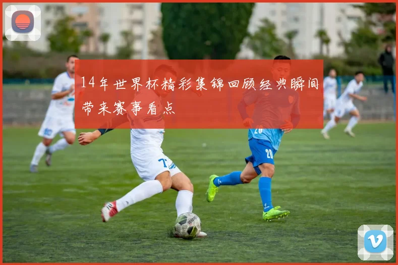 14年世界杯精彩集锦回顾经典瞬间带来赛事看点