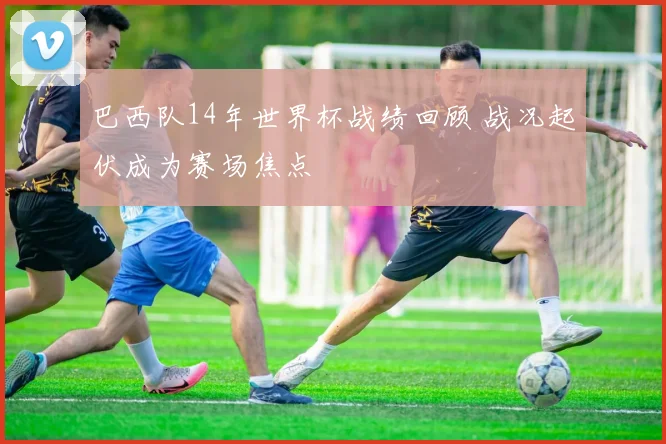 巴西队14年世界杯战绩回顾 战况起伏成为赛场焦点