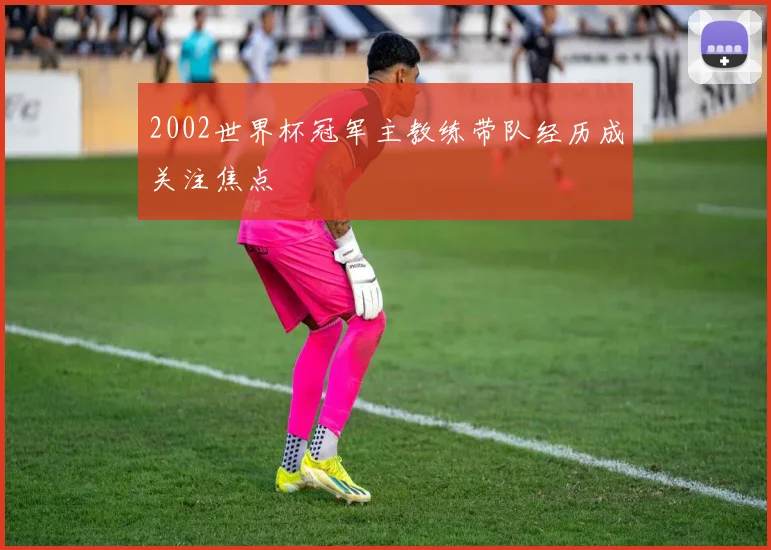 2002世界杯冠军主教练带队经历成关注焦点
