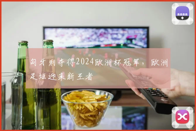 匈牙利夺得2024欧洲杯冠军，欧洲足坛迎来新王者
