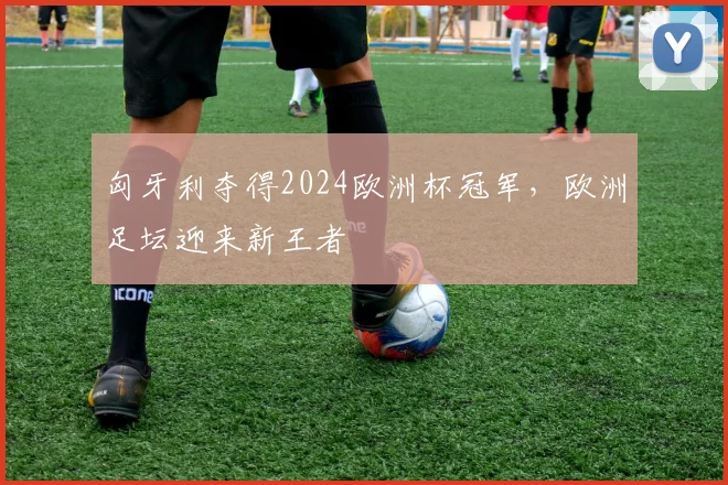 匈牙利夺得2024欧洲杯冠军,欧洲足坛迎来新王者
