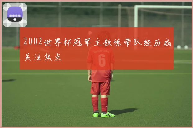 2002世界杯冠军主教练带队经历成关注焦点