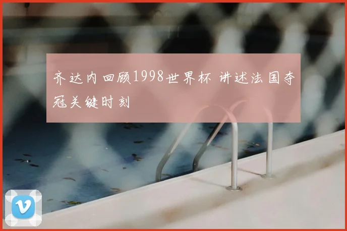 齐达内回顾1998世界杯 讲述法国夺冠关键时刻
