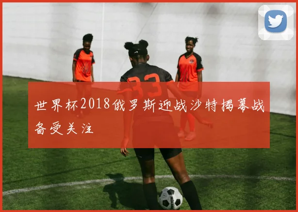 世界杯2018俄罗斯迎战沙特揭幕战备受关注