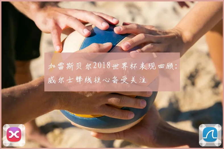 加雷斯贝尔2018世界杯表现回顾：威尔士锋线核心备受关注